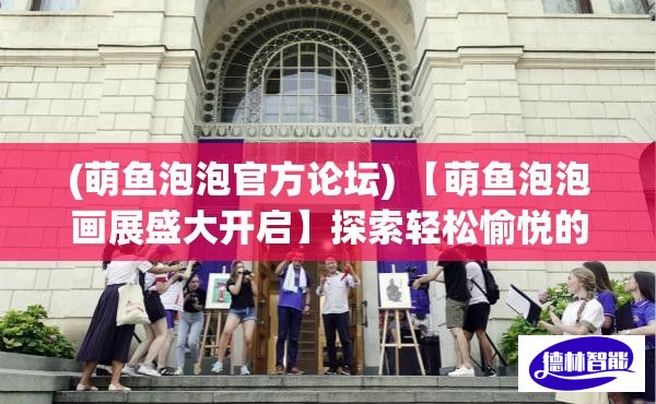 (萌鱼泡泡官方论坛) 【萌鱼泡泡画展盛大开启】探索轻松愉悦的艺术世界：品鉴多彩泡泡下的奇妙生活！